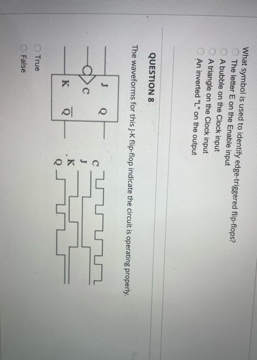 What symbol is used to identify edge-triggered flip-flops?
The letter E on the Enable input
A bubble on the Clock input
A triangle on the Clock input
An inverted "L" on the output
QUESTION 8
The waveforms for this J-K flip-flop indicate the circuit is operating properly.
True
False
J
Q
K
10
Q
K