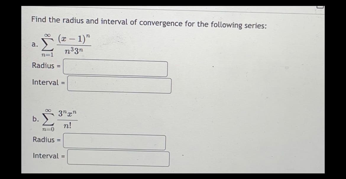 Find the radius and interval of convergence for the following series:
(x − 1)"
n³3n
a.
8
n=1
Radius=
Interval=
b.
3nxn
n!
n=0
Radius=
Interval=