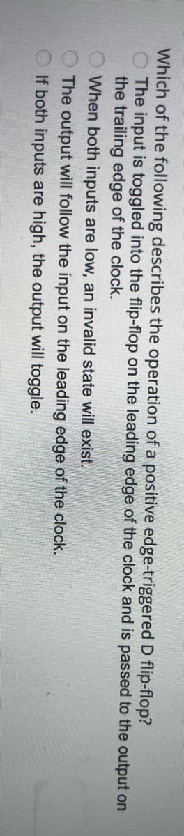 Which of the following describes the operation of a positive edge-triggered D flip-flop?
The input is toggled into the flip-flop on the leading edge of the clock and is passed to the output on
the trailing edge of the clock.
When both inputs are low, an invalid state will exist.
The output will follow the input on the leading edge of the clock.
If both inputs are high, the output will toggle.