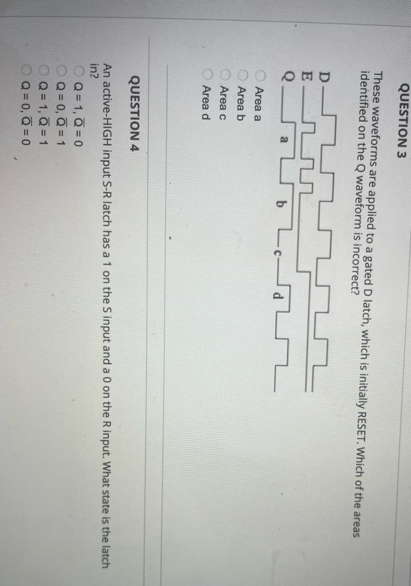 QUESTION 3
These waveforms are applied to a gated D latch, which is initially RESET. Which of the areas
identified on the Q waveform is incorrect?
QUƠ 0000
Area a
Area b
Area c
Area d
QUESTION 4
An active-HIGH input S-R latch has a 1 on the S input and a 0 on the R input. What state is the latch
in?
OQ= 1, Q=0
000
O Q = 0, Q = 1
Q = 1, Q = 1
OQ= 0, Q=0