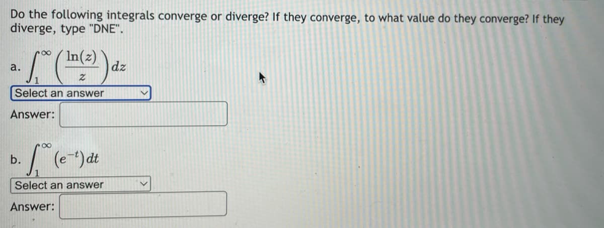 Do the following integrals converge or diverge? If they converge, to what value do they converge? If they
diverge, type "DNE".
a.
· 10 ( ¹4 (²)) d.
dz
Select an answer
Answer:
[(e-¹) dt
Select an answer
Answer:
b.