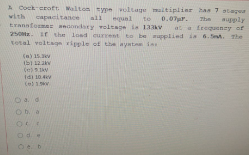 A Cock-croft Walton type voltage multiplier has 7 stages
with
capacitance
all
equal
0.07pF.
The
supply
a frequency of
to be supplied is 6.5mA.
to
transformer secondary voltage is 133kV
at
250HZ.
If the load current
The
total voltage ripple of the system is:
(a) 15.3kv
(b) 12.2kv
(c) 9.1kV
(d) 10.4kv
(e) 1.9kv
a. d
O b. a
OC C
O d. e
O e. b
