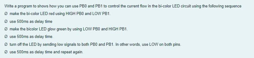 Write a program to shows how you can use PB0 and PB1 to control the current flow in the bi-color LED circuit using the following sequence
Ø make the bi-color LED red using HIGH PB0 and LOW PB1.
Ø use 500ms as delay time
Ø make the bicolor LED glow green by using LOW PB0 and HIGH PB1.
Ø use 500ms as delay time.
Ø turn off the LED by sending low signals to both PB0 and PB1. In other words, use LOW on both pins.
Ø use 500ms as delay time and repeat again.
