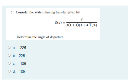 5. Consider the system having transfer given by:
K
G(s)
s(s + 4)(s + 4 + j4)
Determine the angle of departure.
a. -225
O b. 225
Oc. -185
O d. 185
