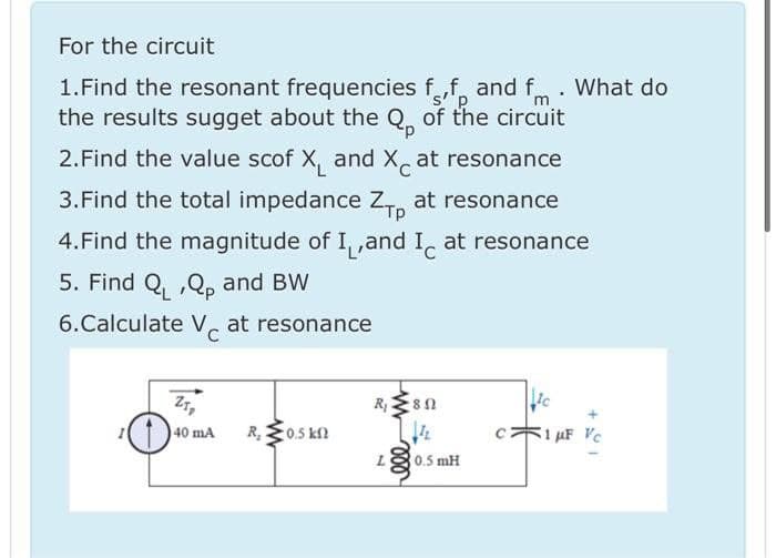 For the circuit
1.Find the resonant frequencies ff, and fm : What do
the results sugget about the Q, of the circuit
s''p
2.Find the value scof X, and X, at resonance
3.Find the total impedance Z, at resonance
4.Find the magnitude of I,,and I, at resonance
5. Find Q, ,Q, and BW
6.Calculate V, at resonance
C
Z7,
R
R, E0.5 kn
1 AF Vc
40 mA
80.5 mH
