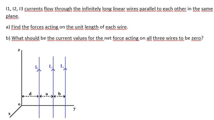 11, 12, 13 currents flow through the infinitely long linear wires parallel to each other in the same
plane.
www m
a) Find the forces acting on the unit length of each wire.
b) What should be the current values for the net force acting on all three wires to be zero?
d. b
y
