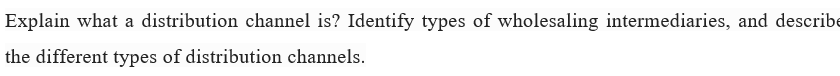 Explain what a distribution channel is? Identify types of wholesaling intermediaries, and describe
the different types of distribution channels.

