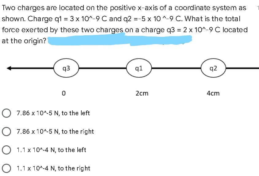 Two charges are located on the positive x-axis of a coordinate system as
shown. Charge q1 = 3 x 10^-9 C and q2 =-5 x 10 ^-9 C. What is the total
force exerted by these two charges on a charge q3 = 2 x 10^-9 C located
at the origin?
q3
q1
q2
2cm
4cm
O 7.86 x 10^-5 N, to the left
O 7.86 x 10^-5 N, to the right
O 1.1 x 10^-4 N, to the left
1.1 x 10*-4 N, to the right
