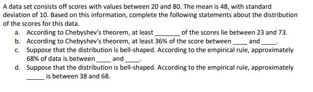 A data set consists off scores with values between 20 and 80. The mean is 48, with standard
deviation of 10. Based on this information, complete the following statements about the distribution
of the scores for this data.
of the scores lie between 23 and 73.
a. According to Chebyshev's theorem, at least
b. According to Chebyshev's theorem, at least 36% of the score between and_.
c. Suppose that the distribution is bell-shaped. According to the empirical rule, approximately
68% of data is between
d. Suppose that the distribution is bell-shaped. According to the empirical rule, approximately
and
is between 38 and 68.
