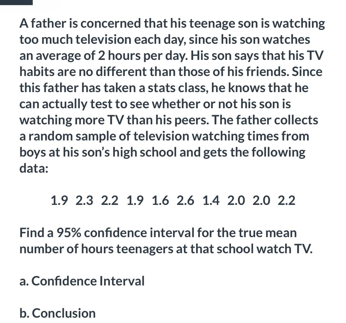 A father is concerned that his teenage son is watching
too much television each day, since his son watches
an average of 2 hours per day. His son says that his TV
habits are no different than those of his friends. Since
this father has taken a stats class, he knows that he
can actually test to see whether or not his son is
watching more TV than his peers. The father collects
a random sample of television watching times from
boys at his son's high school and gets the following
data:
1.9 2.3 2.2 1.9 1.6 2.6 1.4 2.0 2.0 2.2
Find a 95% confidence interval for the true mean
number of hours teenagers at that school watch TV.
a. Confidence Interval
b. Conclusion