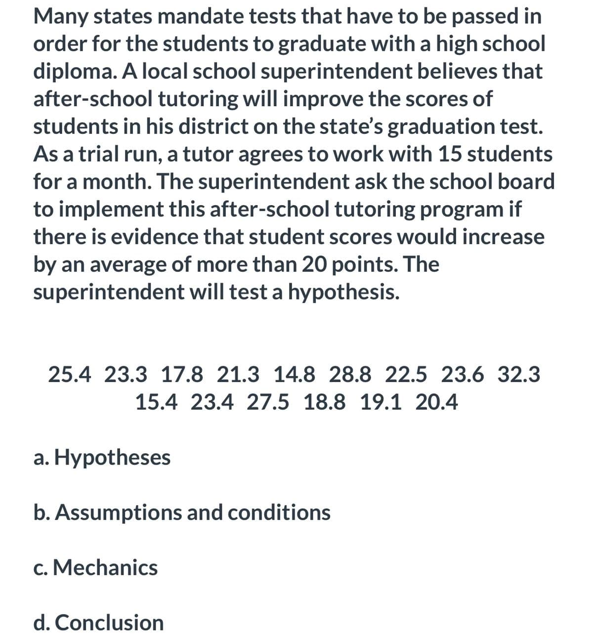 Many states mandate tests that have to be passed in
order for the students to graduate with a high school
diploma. A local school superintendent believes that
after-school tutoring will improve the scores of
students in his district on the state's graduation test.
As a trial run, a tutor agrees to work with 15 students
for a month. The superintendent ask the school board
to implement this after-school tutoring program if
there is evidence that student scores would increase
by an average of more than 20 points. The
superintendent will test a hypothesis.
25.4 23.3 17.8 21.3 14.8 28.8 22.5 23.6 32.3
15.4 23.4 27.5 18.8 19.1 20.4
a. Hypotheses
b. Assumptions and conditions
c. Mechanics
d. Conclusion