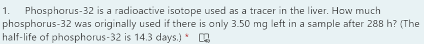 Phosphorus-32 is a radioactive isotope used as a tracer in the liver. How much
phosphorus-32 was originally used if there is only 3.50 mg left in a sample after 288 h? (The
half-life of phosphorus-32 is 14.3 days.) *
1.
