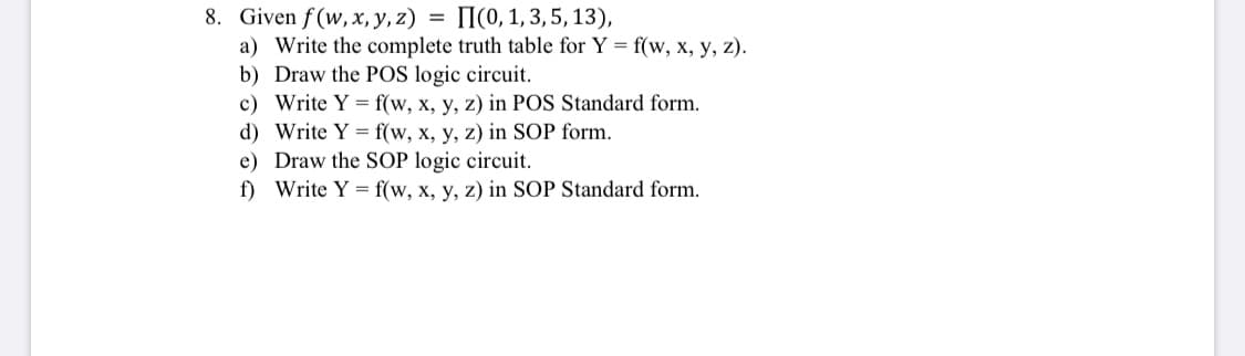 = I(0, 1, 3, 5, 13),
8. Given f(w, x, y, z)
a) Write the complete truth table for Y = f(w, x, y, z).
b) Draw the POS logic circuit.
c) Write Y = f(w, x, y, z) in POS Standard form.
d) Write Y = f(w, x, y, z) in SOP form.
e) Draw the SOP logic circuit.
f) Write Y = f(w, x, y, z) in SOP Standard form.
