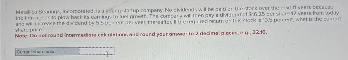 Metallica Bearings, Incorporated, is a young startup company. No dividends will be paid on the stock over the next 11 years because
the firm needs to plow back its earnings to fuel growth. The company will then pay a dividend of $16.25 per share 12 years from today
and will increase the dividend by 5.5 percent per year, thereafter. If the required return on this stock is 13.5 percent, what is the current
share price?
Note: Do not round intermediate calculations and round your answer to 2 decimal places, e.g., 32.16.
Current share price
H
