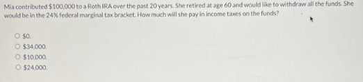 Mia contributed $100,000 to a Roth IRA over the past 20 years. She retired at age 60 and would like to withdraw all the funds. She
would be in the 24% federal marginal tax bracket. How much will she pay in income taxes on the funds?
O $0.
O $34,000.
O $10,000.
O $24,000.