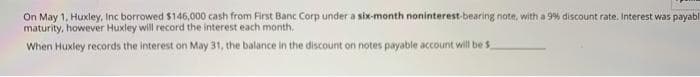 On May 1, Huxley, Inc borrowed $146,000 cash from First Banc Corp under a six-month noninterest-bearing note, with a 9% discount rate. Interest was payabl
maturity, however Huxley will record the interest each month.
When Huxley records the interest on May 31, the balance in the discount on notes payable account will be $

