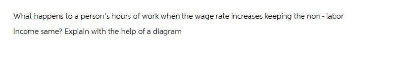 What happens to a person's hours of work when the wage rate increases keeping the non-labor
income same? Explain with the help of a diagram