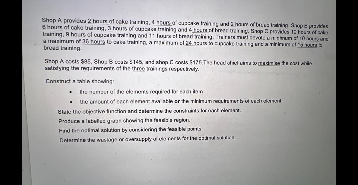 Shop A provides 2 hours of cake training, 4 hours of cupcake training and 2 hours of bread training. Shop B provides
6 hours of cake training, 3 hours of cupcake training and 4 hours of bread training. Shop C provides 10 hours of cake
training, 9 hours of cupcake training and 11 hours of bread training. Trainers must devote a minimum of 10 hours and
a maximum of 36 hours to cake training, a maximum of 24 hours to cupcake training and a minimum of 15 hours to
bread training.
Shop A costs $85, Shop B costs $145, and shop C costs $175. The head chief aims to maximise the cost while
satisfying the requirements of the three trainings respectively.
Construct a table showing:
●
the number of the elements required for each item
the amount of each element available or the minimum requirements of each element.
State the objective function and determine the constraints for each element.
Produce a labelled graph showing the feasible region.
Find the optimal solution by considering the feasible points.
Determine the wastage or oversupply of elements for the optimal solution.