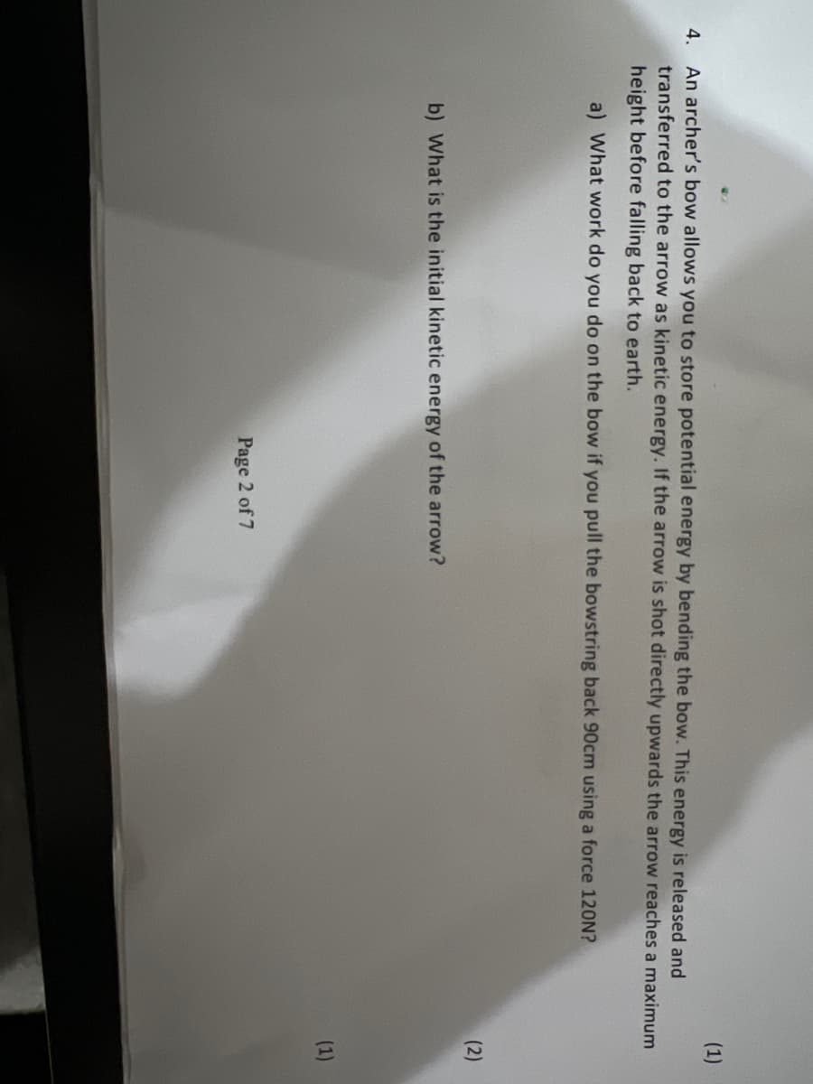 4. An archer's bow allows you to store potential energy by bending the bow. This energy is released and
transferred to the arrow as kinetic energy. If the arrow is shot directly upwards the arrow reaches a maximum
height before falling back to earth.
a) What work do you do on the bow if you pull the bowstring back 90cm using a force 120N?
b) What is the initial kinetic energy of the arrow?
(1)
Page 2 of 7
(1)