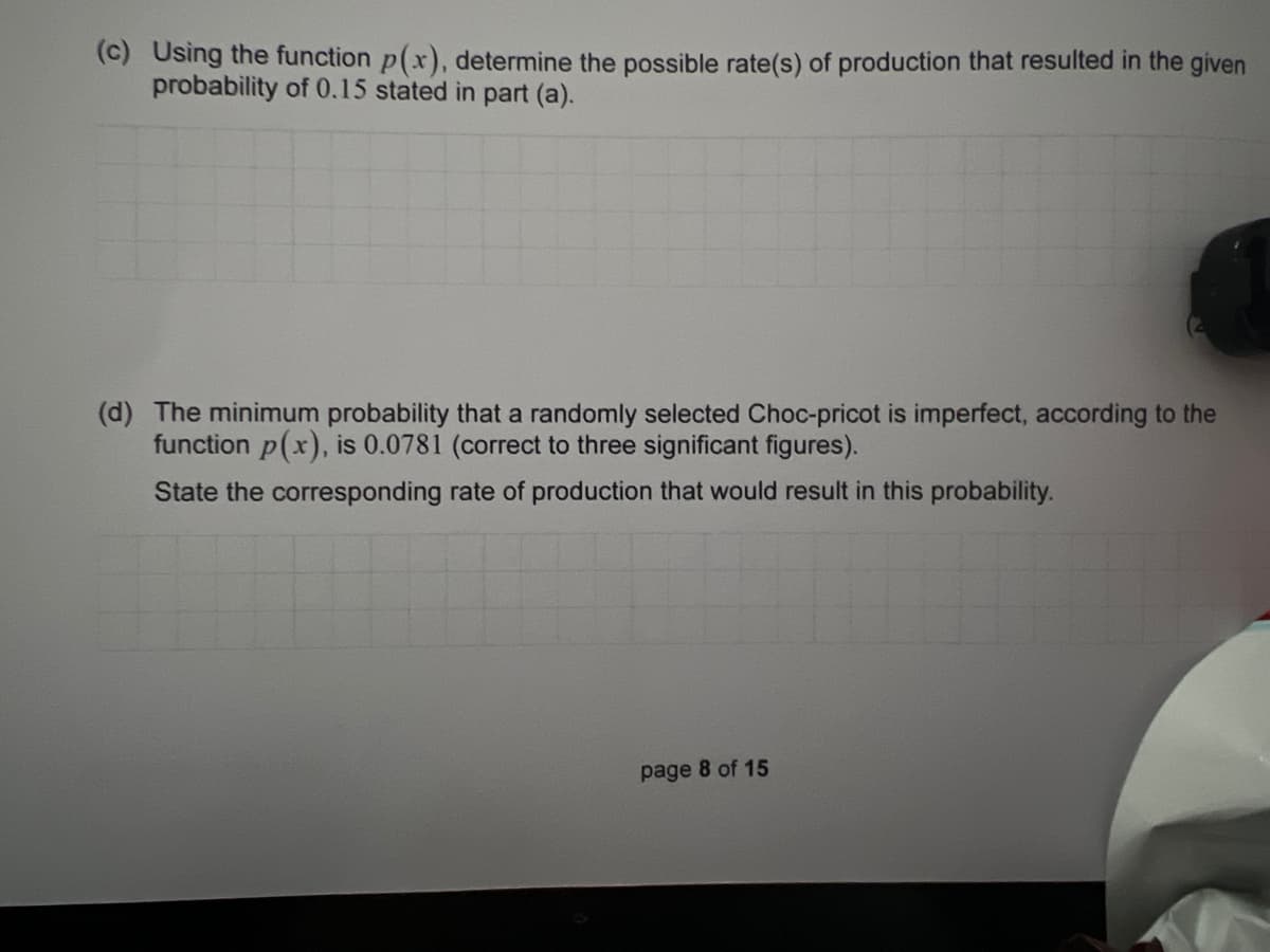 (c) Using the function p(x), determine the possible rate(s) of production that resulted in the given
probability of 0.15 stated in part (a).
(d) The minimum probability that a randomly selected Choc-pricot is imperfect, according to the
function p(x), is 0.0781 (correct to three significant figures).
State the corresponding rate of production that would result in this probability.
page 8 of 15