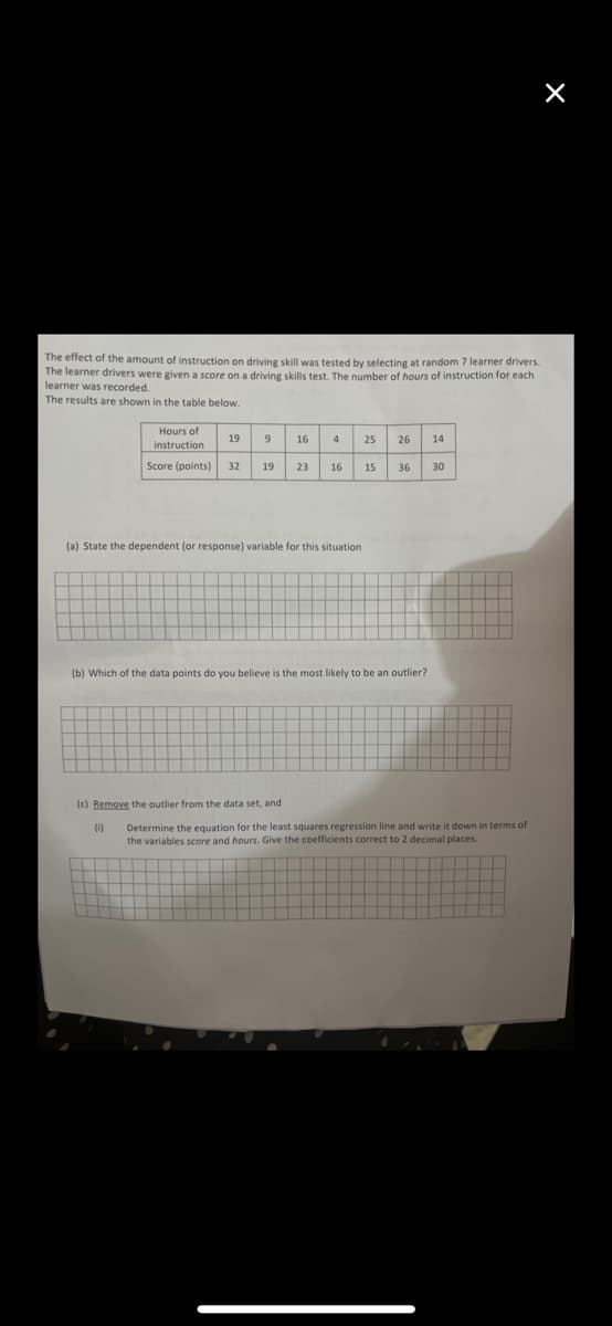 The effect of the amount of instruction on driving skill was tested by selecting at random 7 learner drivers.
The learner drivers were given a score on a driving skills test. The number of hours of instruction for each
learner was recorded.
The results are shown in the table below.
Hours of
instruction
Score (points) 32 19 23
19 9
(1)
16 4
(a) State the dependent (or response) variable for this situation
(c) Remove the outlier from the data set, and
16
25 26
(b) Which of the data points do you believe is the most likely to be an outlier?
14
15 36 30
X
Determine the equation for the least squares regression line and write it down in terms of
the variables score and hours. Give the coefficients correct to 2 decimal places.