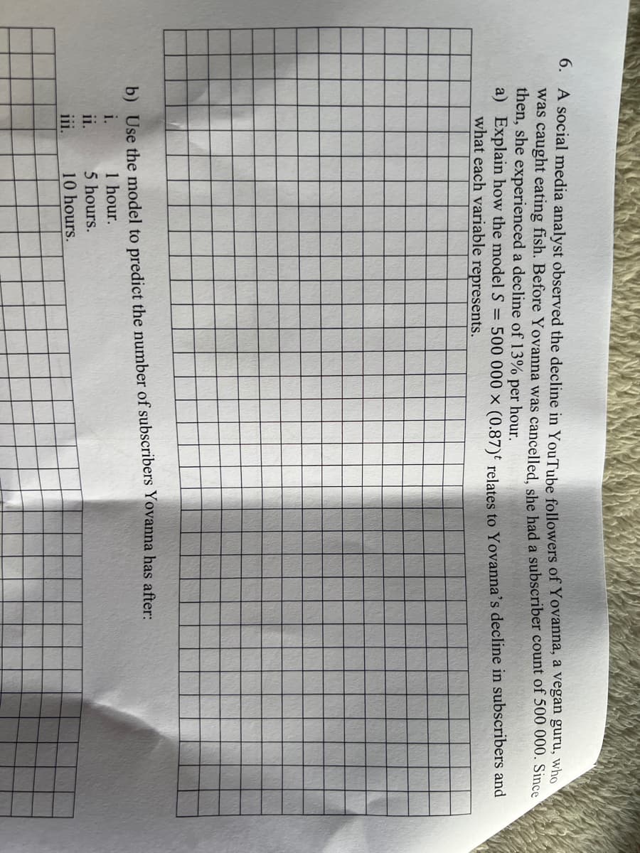 6. A social media analyst observed the decline in YouTube followers of Yovanna, a vegan guru, who
was caught eating fish. Before Yovanna was cancelled, she had a subscriber count of 500 000. Since
then, she experienced a decline of 13% per hour.
a) Explain how the model S = 500 000 x (0.87) relates to Yovanna's decline in subscribers and
what each variable represents.
b) Use the model to predict the number of subscribers Yovanna has after:
i.
1 hour.
ii.
5 hours.
111.
10 hours.