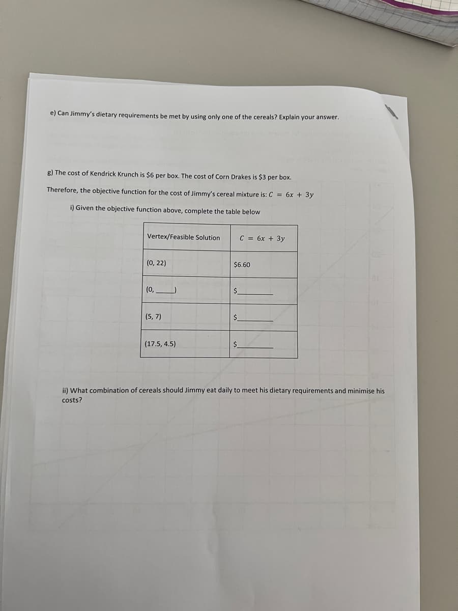 e) Can Jimmy's dietary requirements be met by using only one of the cereals? Explain your answer.
g) The cost of Kendrick Krunch is $6 per box. The cost of Corn Drakes is $3 per box.
Therefore, the objective function for the cost of Jimmy's cereal mixture is: C = 6x + 3y
i) Given the objective function above, complete the table below
Vertex/Feasible Solution
(0, 22)
(0,___________)
(5,7)
(17.5, 4.5)
$6.60
$
C = 6x + 3y
$
ii) What combination of cereals should Jimmy eat daily to meet his dietary requirements and minimise his
costs?