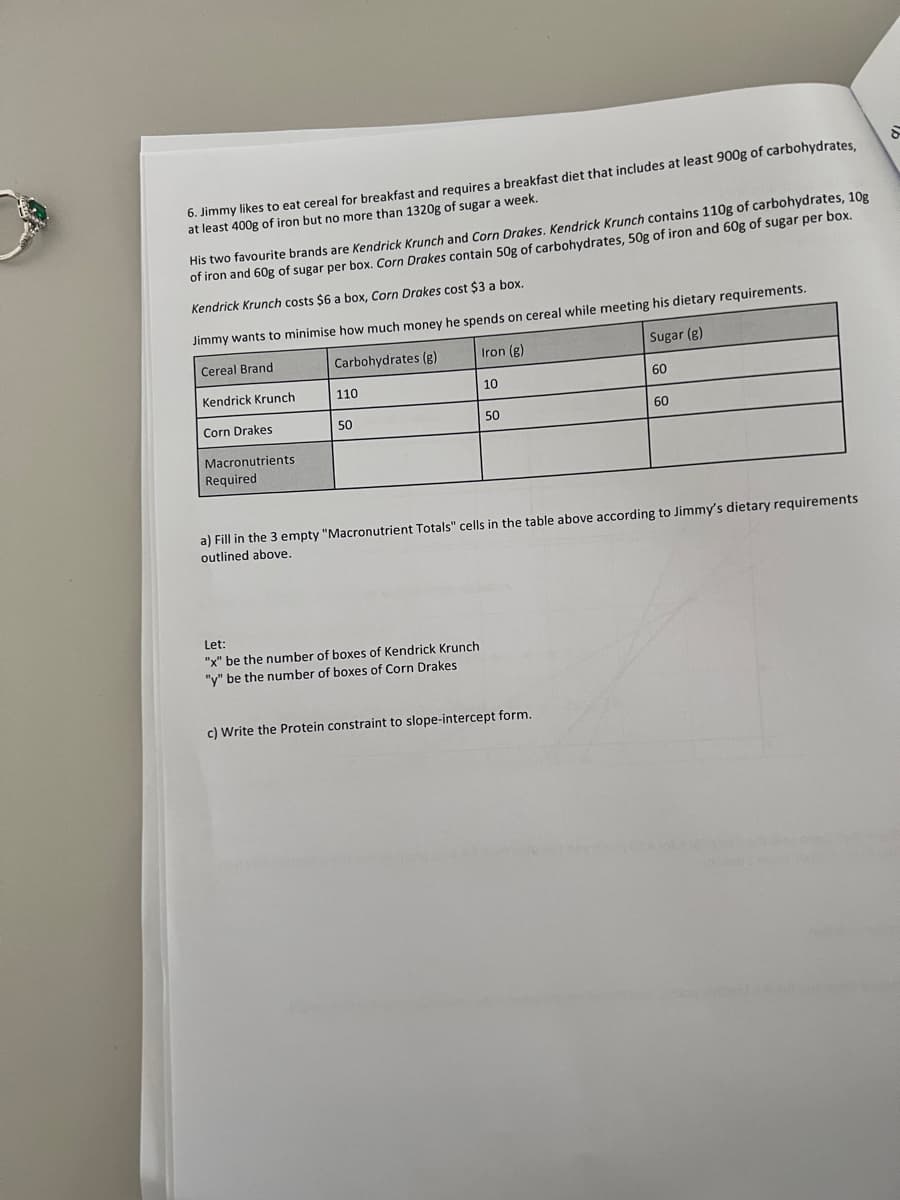 6. Jimmy likes to eat cereal for breakfast and requires a breakfast diet that includes at least 900g of carbohydrates,
at least 400g of iron but no more than 1320g of sugar a week.
His two favourite brands are Kendrick Krunch and Corn Drakes. Kendrick Krunch contains 110g of carbohydrates, 10g
of iron and 60g of sugar per box. Corn Drakes contain 50g of carbohydrates, 50g of iron and 60g of sugar per box.
Kendrick Krunch costs $6 a box, Corn Drakes cost $3 a box.
Jimmy wants to minimise how much money he spends on cereal while meeting his dietary requirements.
Cereal Brand
Carbohydrates (g)
Iron (g)
Sugar (g)
Kendrick Krunch
Corn Drakes
Macronutrients.
Required
110
50
10
Let:
"x" be the number of boxes of Kendrick Krunch
"y" be the number of boxes of Corn Drakes
50
60
a) Fill in the 3 empty "Macronutrient Totals" cells in the table above according to Jimmy's dietary requirements
outlined above.
c) Write the Protein constraint to slope-intercept form.
60