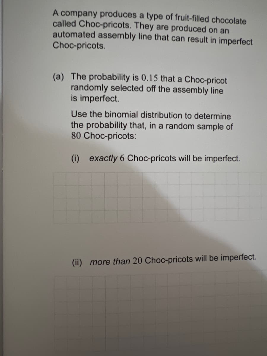 A company produces a type of fruit-filled chocolate
called Choc-pricots. They are produced on an
automated assembly line that can result in imperfect
Choc-pricots.
(a) The probability is 0.15 that a Choc-pricot
randomly selected off the assembly line
is imperfect.
Use the binomial distribution to determine
the probability that, in a random sample of
80 Choc-pricots:
(i) exactly 6 Choc-pricots will be imperfect.
(ii) more than 20 Choc-pricots will be imperfect.