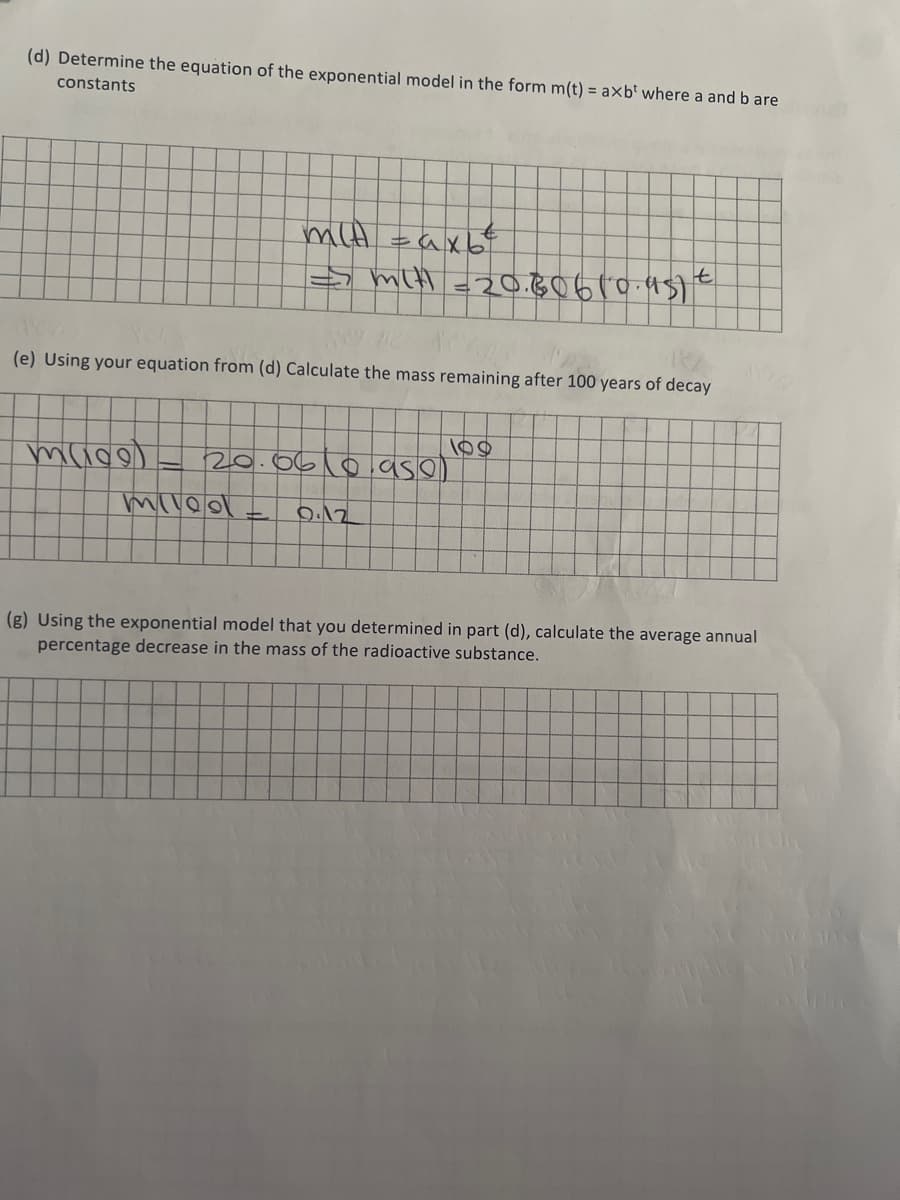 (d) Determine the equation of the exponential model in the form m(t) = axb' where a and b are
constants
(e) Using your equation from (d) Calculate the mass remaining after 100 years of decay
muco
mit taxb
t
=> mit =20.80610.951 €
20.06(0.95e)
9.12
miled
(g) Using the exponential model that you determined in part (d), calculate the average annual
percentage decrease in the mass of the radioactive substance.