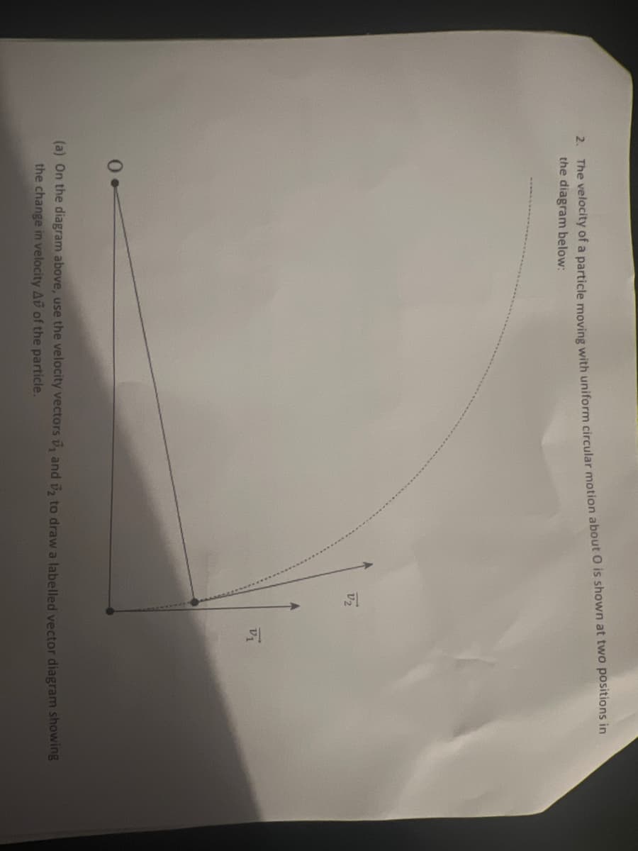 2. The velocity of a particle moving with uniform circular motion about O is shown at two positions in
the diagram below:
V₂
V1
(a) On the diagram above, use the velocity vectors ₁ and 2 to draw a labelled vector diagram showing
the change in velocity Av of the particle.