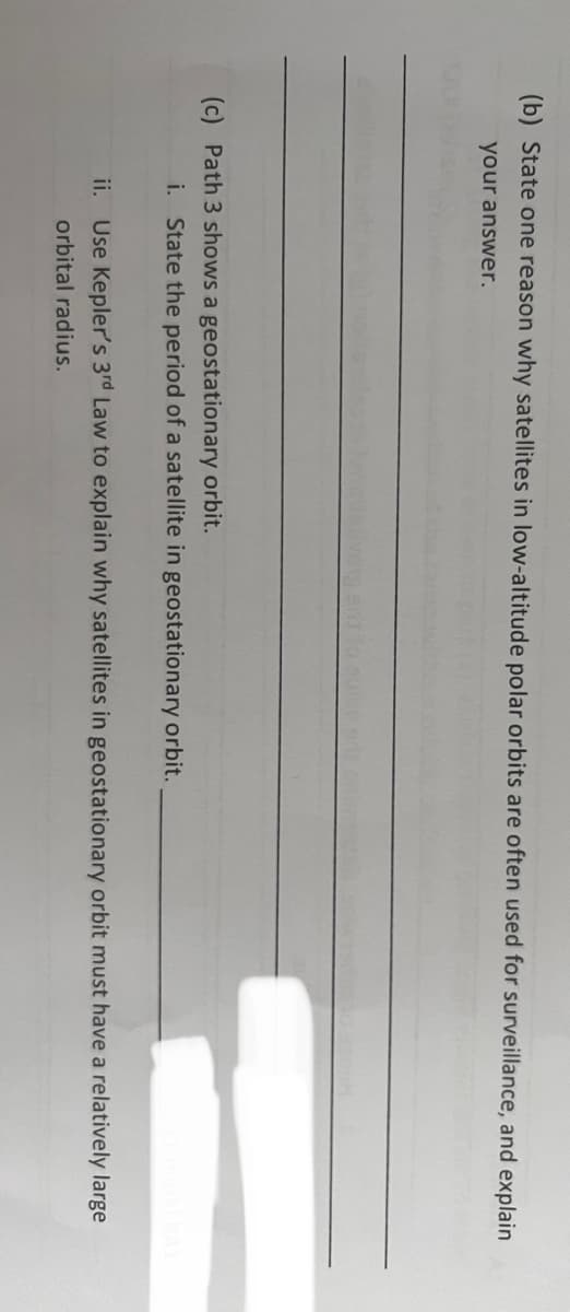 (b) State one reason why satellites in low-altitude polar orbits are often used for surveillance, and explain
your answer.
(c) Path 3 shows a geostationary orbit.
i. State the period of a satellite in geostationary orbit.
ii. Use Kepler's 3rd Law to explain why satellites in geostationary orbit must have a relatively large
orbital radius.