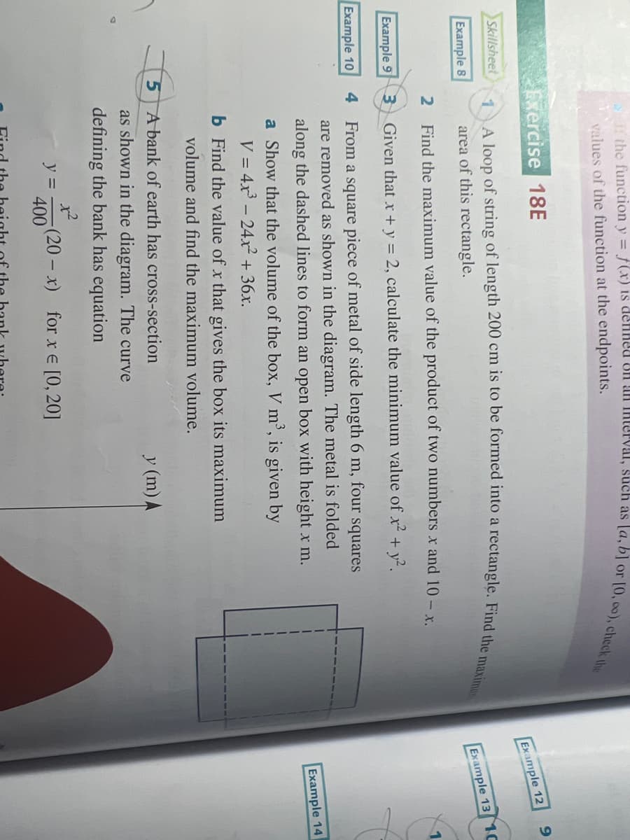 Skillsheet
Example 8
Example 9
Example 10
the function y = f(x) is defined on an interval, such as [a, b] or [0, 0o), check the
values of the function at the endpoints.
Exercise 18E
1
A loop of string of length 200 cm is to be formed into a rectangle. Find the maximun
area of this rectangle.
2
Find the maximum value of the product of two numbers x and 10 - x.
3
Given that x + y = 2, calculate the minimum value of x² + y².
4 From a square piece of metal of side length 6 m,
four
squares
are removed as shown in the diagram. The metal is folded
along the dashed lines to form an open box with height x m.
a Show that the volume of the box, V m³, is given by
V = 4x³ - 24x² + 36x.
5
b Find the value of x that gives the box its maximum
volume and find the maximum volume.
A bank of earth has cross-section
as shown in the diagram. The curve
defining the bank has equation
1²
400
y =
(20-x) for x = [0, 20]
y (m) A
Example 12
9
Example 13 10
Example 14