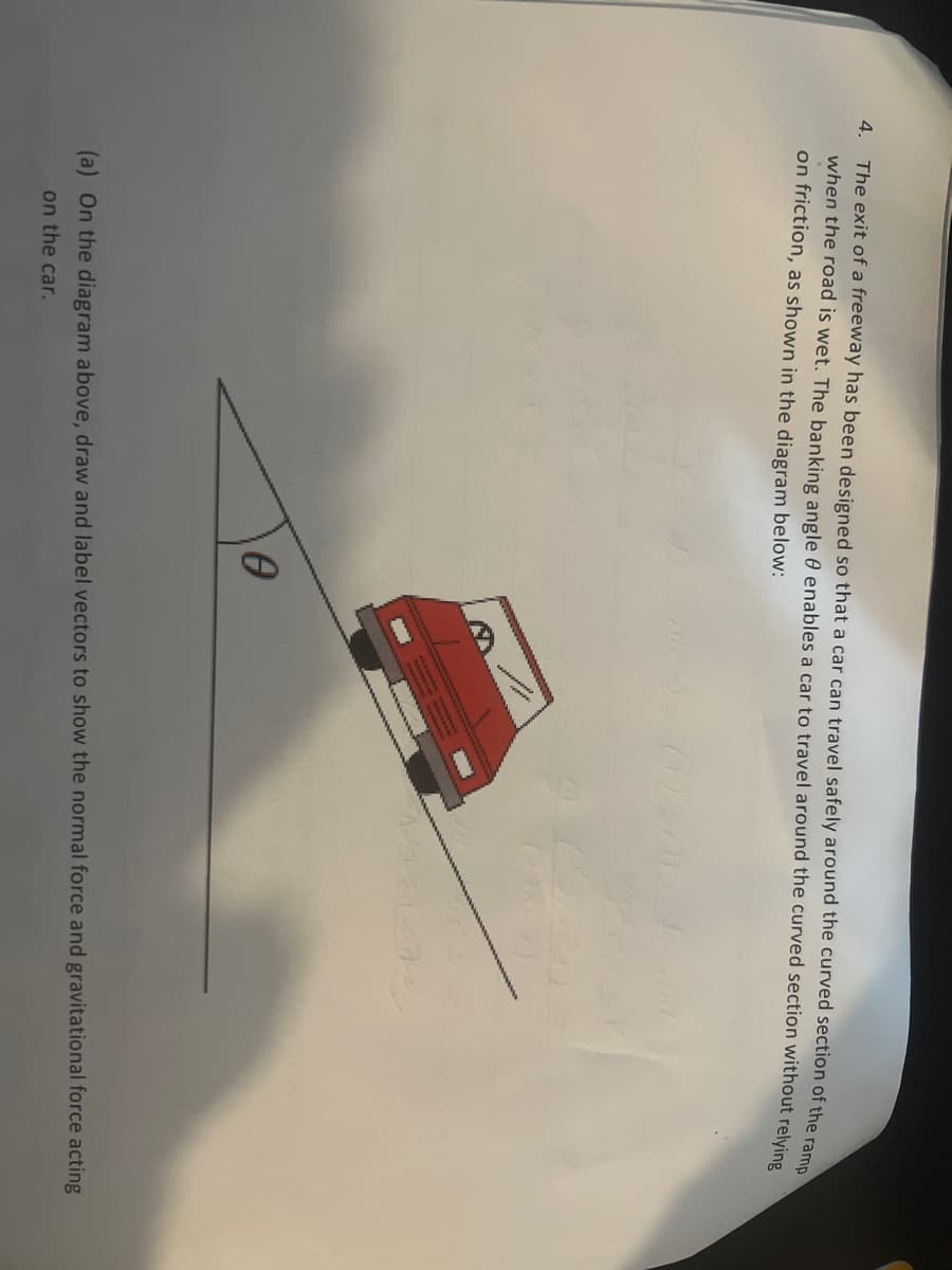 4. The exit of a freeway has been designed so that a car can travel safely around the curved section of the ramp
when the road is wet. The banking angle enables a car to travel around the curved section without relying
on friction, as shown in the diagram below:
0
(a) On the diagram above, draw and label vectors to show the normal force and gravitational force acting
on the car.