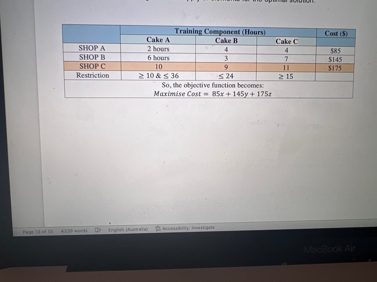 SHOP A
SHOP B
SHOP C
Restriction
Page 13 of 13 4339 words
X
Training Component (Hours)
Cake B
Cake A
2 hours
6 hours
10
≥ 10 & ≤ 36
English (Australia)
4
3
9
<24
So, the objective function becomes:
Maximise Cost = 85x + 145y + 175z
Accessibility: Investigate
Cake C
4
7
11
≥ 15
Cost ($)
$85
$145
$175
MacBook Air