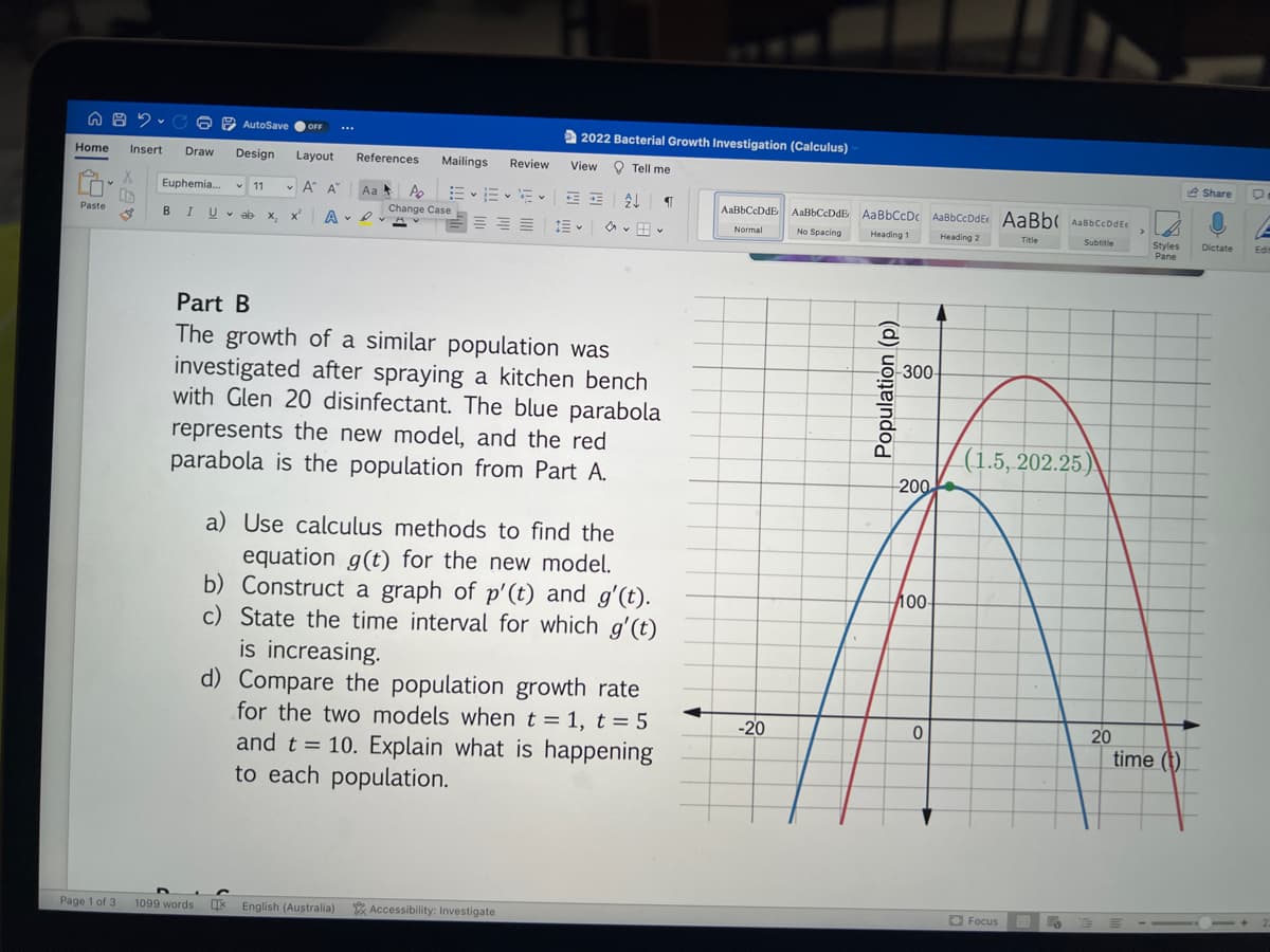 A B C
2
Home Insert Draw
Paste
I
Euphemia....
B IU
AutoSave ● OFF
Design Layout
A A
✓11 Y
Page 1 of 3 1099 words
vab x₂
X
...
References
Aa
A. D
Mailings Review
P₂ EEE
Change Case
2022 Bacterial Growth Investigation (Calculus)
View Tell me
¶
Part B
The growth of a similar population was
investigated after spraying a kitchen bench
with Glen 20 disinfectant. The blue parabola
represents the new model, and the red
parabola is the population from Part A.
V
a) Use calculus methods to find the
equation g(t) for the new model.
b) Construct a graph of p'(t) and g'(t).
c) State the time interval for which g'(t)
is increasing.
LIX English (Australia) Accessibility: Investigate
d) Compare the population growth rate
for the two models when t = 1, t = 5
and t = 10. Explain what is happening
to each population.
AaBbCcDdE.
Normal
-20
AaBbCcDdE Aa BbCcDc AaBbCcDdEt AaBb AaBbccDdEt
No Spacing
Heading 1
Heading 2
Title
Subtitle
Population (p)
300-
200
100-
0
(1.5, 202.25)
Focus
.
20
>
Styles
Pane
time (t)
Share
D
Dictate Edit