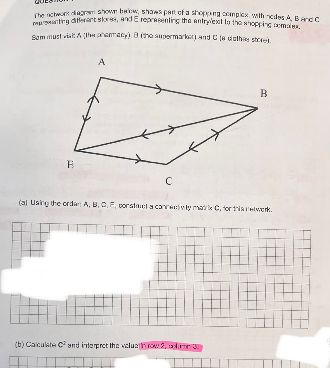 The network diagram shown below, shows part of a shopping complex, with nodes A, B and C
representing different stores, and E representing the entry/exit to the shopping complex.
Sam must visit A (the pharmacy), B (the supermarket) and C (a clothes store).
E
A
C
hein B
(a) Using the order: A, B, C, E, construct a connectivity matrix C, for this network.
(b) Calculate C² and interpret the value in row 2, column 3.