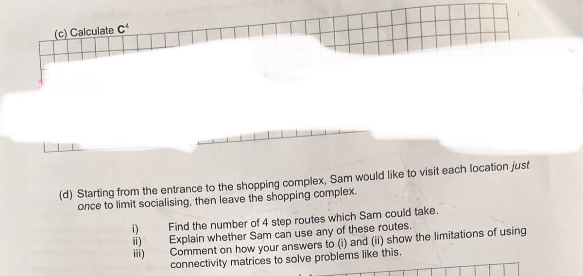 (c) Calculate C4
(d) Starting from the entrance to the shopping complex, Sam would like to visit each location just
once to limit socialising, then leave the shopping complex.
iii)
Find the number of 4 step routes which Sam could take.
Explain whether Sam can use any of these routes.
Comment on how your answers to (i) and (ii) show the limitations of using
connectivity matrices to solve problems like this.