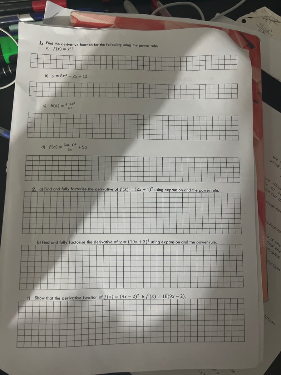 C)
1. Find the derivative function for the following using the power rule:
a) f(x) = x¹2
b) y = 8x³ - 2x + 12
c) h(k)=
d) f(a) =
2-5k³
(2a-1)²
2a
+ 5a
2. a) Find and fully factorise the derivative of f(x) = (2x + 1)2 using expansion and the power rule.
b) Find and fully factorise the derivative of y = (10x + 3)2 using expansion and the power rule.
Show that the derivative function of f(x) = (9x - 2)² is f'(x) = 18(9x - 2).
e
We
using
we allow
ts to b
ch our in
erval bec
s Velocity
is is the
find the
inciples.
nction
nction