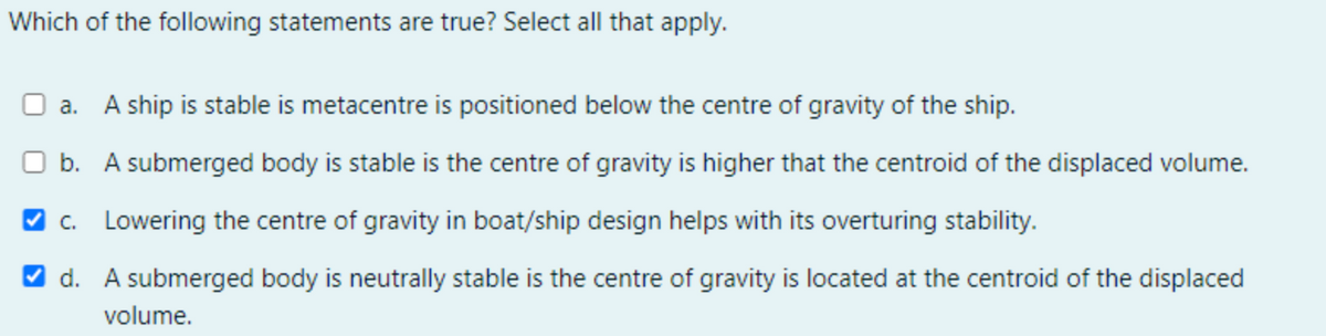 Which of the following statements are true? Select all that apply.
a. A ship is stable is metacentre is positioned below the centre of gravity of the ship.
O b. A submerged body is stable is the centre of gravity is higher that the centroid of the displaced volume.
O c. Lowering the centre of gravity in boat/ship design helps with its overturing stability.
V d. A submerged body is neutrally stable is the centre of gravity is located at the centroid of the displaced
volume.
