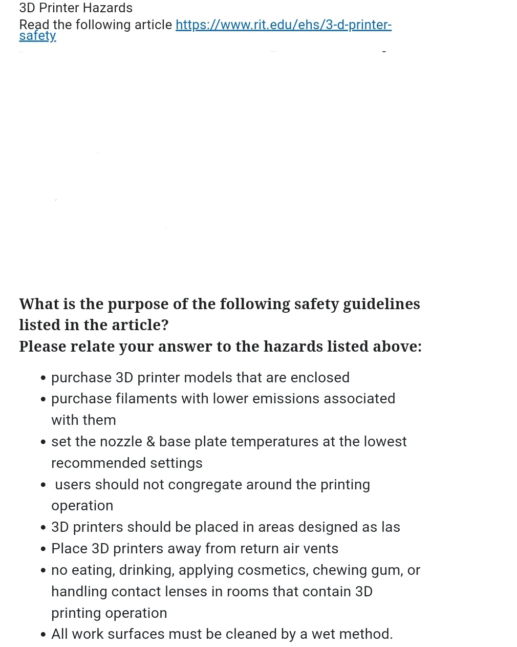 3D Printer Hazards
Read the following article https://www.rit.edu/ehs/3-d-printer-
safety.
What is the purpose of the following safety guidelines
listed in the article?
Please relate your answer to the hazards listed above:
purchase 3D printer models that are enclosed
purchase filaments with lower emissions associated
with them
• set the nozzle & base plate temperatures at the lowest
recommended settings
●
• users should not congregate around the printing
operation
• 3D printers should be placed in areas designed as las
• Place 3D printers away from return air vents
• no eating, drinking, applying cosmetics, chewing gum, or
handling contact lenses in rooms that contain 3D
printing operation
• All work surfaces must be cleaned by a wet method.