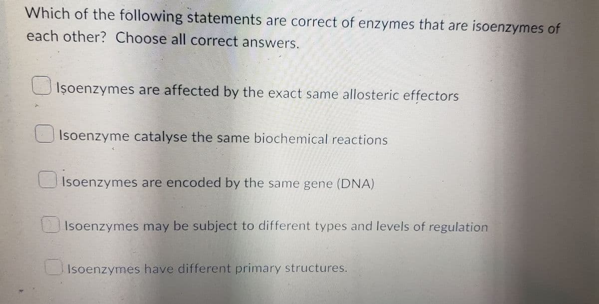 Which of the following statements are correct of enzymes that are isoenzymes of
each other? Choose all correct answers.
Iṣoenzymes are affected by the exact same allosteric effectors
Isoenzyme catalyse the same biochemical reactions
Isoenzymes are encoded by the same gene (DNA)
Isoenzymes may be subject to different types and levels of regulation
Isoenzymes have different primary structures.