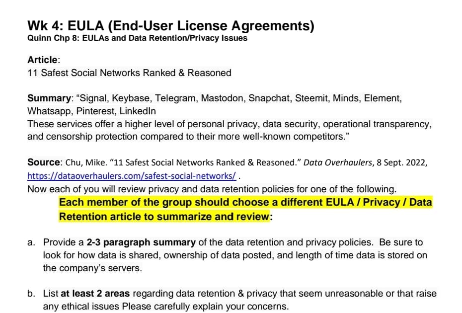 WK 4: EULA (End-User License Agreements)
Quinn Chp 8: EULAS and Data Retention/Privacy Issues
Article:
11 Safest Social Networks Ranked & Reasoned
Summary: "Signal, Keybase, Telegram, Mastodon, Snapchat, Steemit, Minds, Element,
Whatsapp, Pinterest, LinkedIn
These services offer a higher level of personal privacy, data security, operational transparency,
and censorship protection compared to their more well-known competitors."
Source: Chu, Mike. "11 Safest Social Networks Ranked & Reasoned." Data Overhaulers, 8 Sept. 2022,
https://dataoverhaulers.com/safest-social-networks/.
Now each of you will review privacy and data retention policies for one of the following.
Each member of the group should choose a different EULA / Privacy / Data
Retention article to summarize and review:
a. Provide a 2-3 paragraph summary of the data retention and privacy policies. Be sure to
look for how data is shared, ownership of data posted, and length of time data is stored on
the company's servers.
b. List at least 2 areas regarding data retention & privacy that seem unreasonable or that raise
any ethical issues Please carefully explain your concerns.