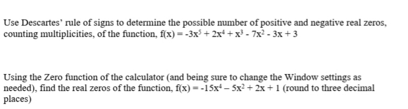 ### Polynomials and Zeros: Using Descartes’ Rule of Signs and Calculator Zero Function

#### Determining Possible Real Zeros Using Descartes’ Rule of Signs

To determine the possible number of positive and negative real zeros of a given polynomial function, we employ Descartes’ Rule of Signs. Consider the function:
\[ f(x) = -3x^5 + 2x^4 + x^3 - 7x^2 - 3x + 3 \]

Steps to determine the possible positive zeros:
1. Identify the sign changes in the coefficients of \( f(x) \).
   - The signs of the coefficients in \( f(x) \) are: -, +, +, -, -, +.
   - This results in four sign changes (from - to +, + to -, - to +).

According to Descartes’ Rule of Signs, the number of positive real zeros is either equal to the number of sign changes or less than that by an even number. This function has up to 4 positive zeros.

Steps to determine the possible negative zeros:
1. Substitute \( x \) with \( -x \) to determine \( f(-x) \):
   \[ f(-x) = -3(-x)^5 + 2(-x)^4 + (-x)^3 - 7(-x)^2 - 3(-x) + 3 \]
   \[ = 3x^5 + 2x^4 - x^3 - 7x^2 + 3x + 3 \]
2. Identify the sign changes in the coefficients of \( f(-x) \).
   - The signs of the coefficients in \( f(-x) \) are: +, +, -, -, +, +.
   - This results in two sign changes.

Thus, the number of negative real zeros is either 2 or 0.

#### Finding Real Zeros Using a Calculator
Using a graphing calculator's Zero function, we can find the exact values of the real zeros of another polynomial function:
\[ f(x) = -15x^4 - 5x^2 + 2x + 1 \]

Steps to find the real zeros:
1. Input the function into the calculator.
2. Adjust the calculator’s window settings to ensure the graph of the function is visible.
3. Use the Zero function to identify where the graph intersects the x-axis