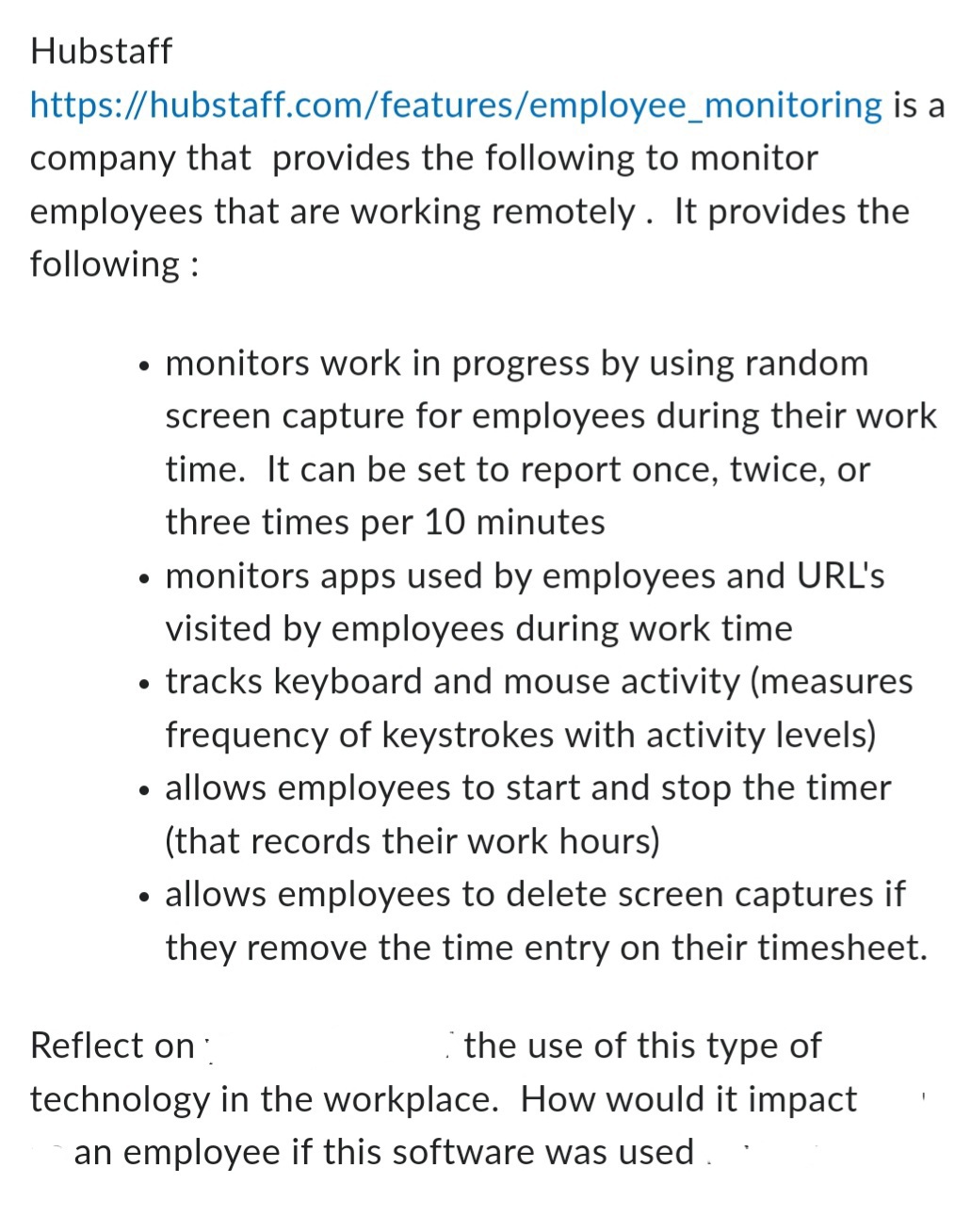 Hubstaff
https://hubstaff.com/features/employee_monitoring is a
company that provides the following to monitor
employees that are working remotely. It provides the
following:
monitors work in progress by using random
screen capture for employees during their work
time. It can be set to report once, twice, or
three times per 10 minutes
• monitors apps used by employees and URL's
visited by employees during work time
• tracks keyboard and mouse activity (measures
frequency of keystrokes with activity levels)
• allows employees to start and stop the timer
(that records their work hours)
allows employees to delete screen captures if
they remove the time entry on their timesheet.
Reflect on
the use of this type of
technology in the workplace. How would it impact
an employee if this software was used.