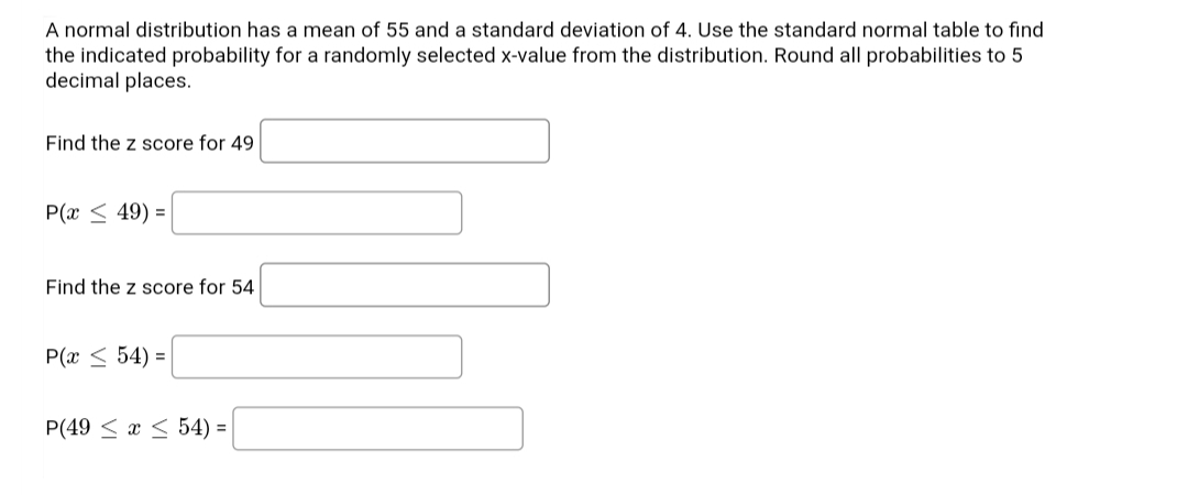 A normal distribution has a mean of 55 and a standard deviation of 4. Use the standard normal table to find
the indicated probability for a randomly selected x-value from the distribution. Round all probabilities to 5
decimal places.
Find the z score for 49
P(x < 49) =
Find the z score for 54
P(x < 54) =
P(49 < x < 54) =
