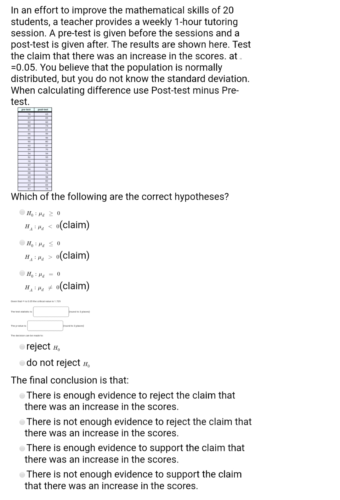 In an effort to improve the mathematical skills of 20
students, a teacher provides a weekly 1-hour tutoring
session. A pre-test is given before the sessions and a
post-test is given after. The results are shown here. Test
the claim that there was an increase in the scores. at.
=0.05. You believe that the population is normally
distributed, but you do not know the standard deviation.
When calculating difference use Post-test minus Pre-
test.
post-test
70
67
09
02
84
74
01
00
00
90
80
03
04
70
54
34
52
70
97
90
30
74
67
09
74
Which of the following are the correct hypotheses?
o < Prl : °H
o(claim)
> Prt : "H
0 > Prl : °HO
H : Pa > o(claim)
0 = Prt : °H
HA: Me # 0(claim)
Given that a is 0.05 the critical value is 1.729
The test statistic is
round to 3 piaces)
The pvalue is
round to 3 places)
The decision can be made to
reject H,
do not reject H,
The final conclusion is that:
OThere is enough evidence to reject the claim that
there was an increase in the scores.
There is not enough evidence to reject the claim that
there was an increase in the scores.
There is enough evidence to support the claim that
there was an increase in the scores.
There is not enough evidence to support the claim
that there was an increase in the scores.
