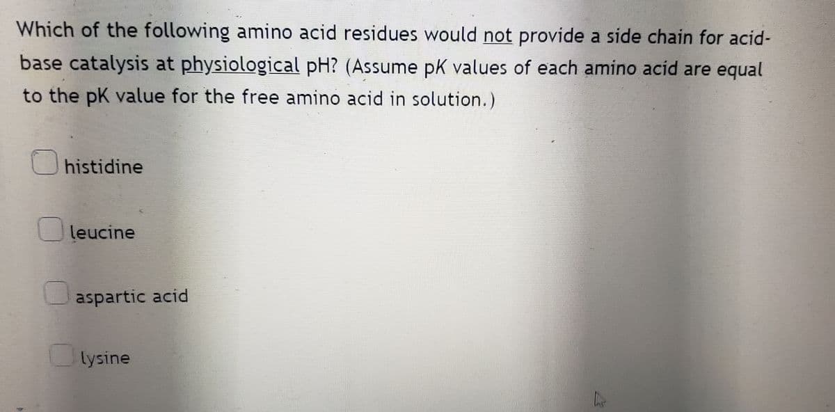 Which of the following amino acid residues would not provide a side chain for acid-
base catalysis at physiological pH? (Assume pK values of each amino acid are equal
to the pK value for the free amino acid in solution.)
histidine
leucine
aspartic acid
lysine