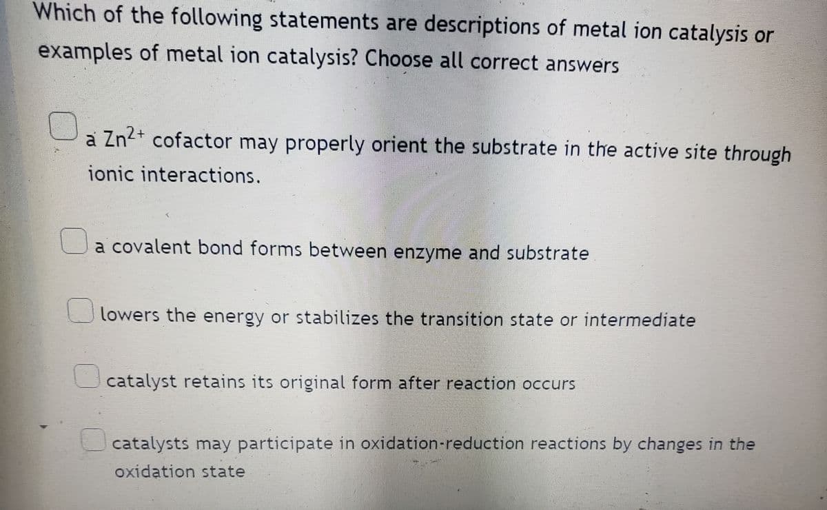 Which of the following statements are descriptions of metal ion catalysis or
examples of metal ion catalysis? Choose all correct answers
a Zn²+ cofactor may properly orient the substrate in the active site through
ionic interactions.
a covalent bond forms between enzyme and substrate
lowers the energy or stabilizes the transition state or intermediate
catalyst retains its original form after reaction occurs
catalysts may participate in oxidation-reduction reactions by changes in the
oxidation state