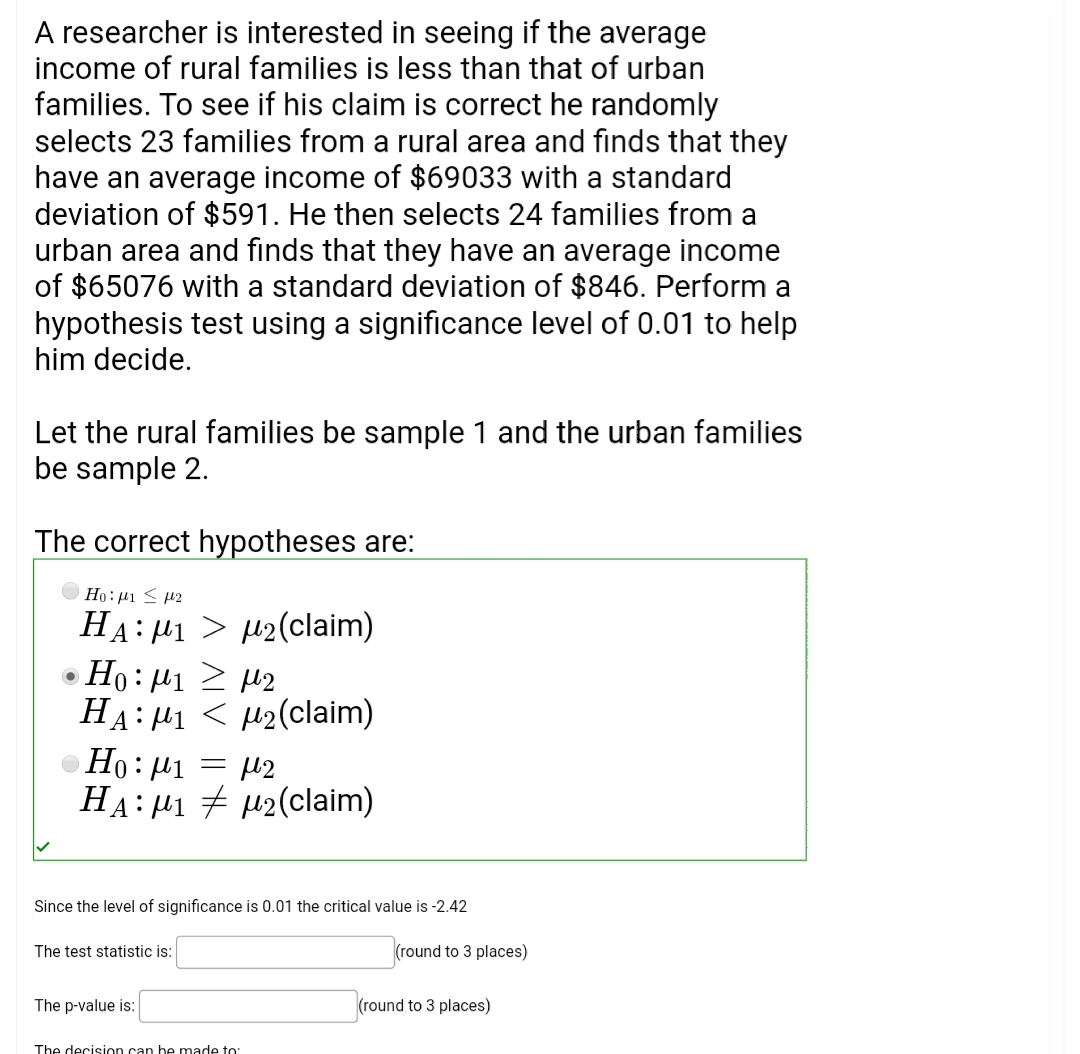 A researcher is interested in seeing if the average
income of rural families is less than that of urban
families. To see if his claim is correct he randomly
selects 23 families from a rural area and finds that they
have an average income of $69033 with a standard
deviation of $591. He then selects 24 families from a
urban area and finds that they have an average income
of $65076 with a standard deviation of $846. Perform a
hypothesis test using a significance level of 0.01 to help
him decide.
Let the rural families be sample 1 and the urban families
be sample 2.
The correct hypotheses are:
Ho:µ1 < 42
HA: µ1 > µ2(claim)
Ho: µ1 2 µ2
HA: H1 < H2(claim)
Ho: µ1 = µ2
HA:µ1 # µ2(claim)
Since the level of significance is 0.01 the critical value is -2.42
The test statistic is:
(round to 3 places)
The p-value is:
(round to 3 places)
